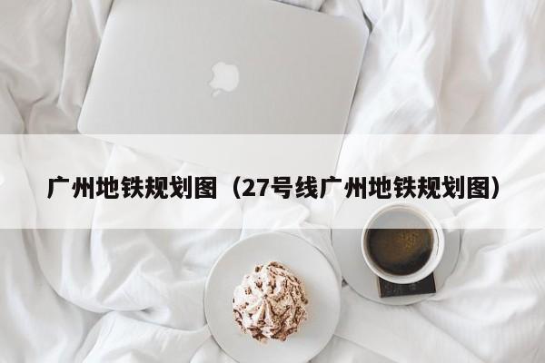 广州地铁规划图（27号线广州地铁规划图）