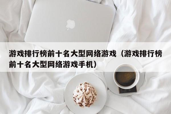 游戏排行榜前十名大型网络游戏（游戏排行榜前十名大型网络游戏手机）