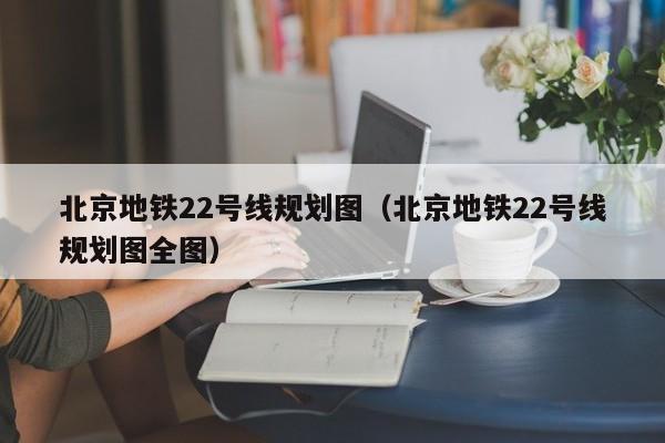 北京地铁22号线规划图（北京地铁22号线规划图全图）