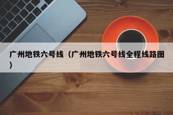 广州地铁六号线（广州地铁六号线全程线路图）