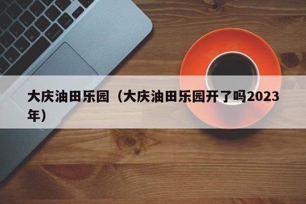 大庆油田乐园（大庆油田乐园开了吗2023年）