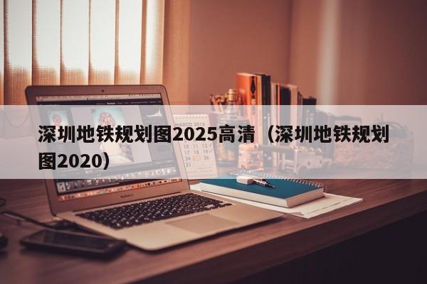 深圳地铁规划图2025高清（深圳地铁规划图2020）