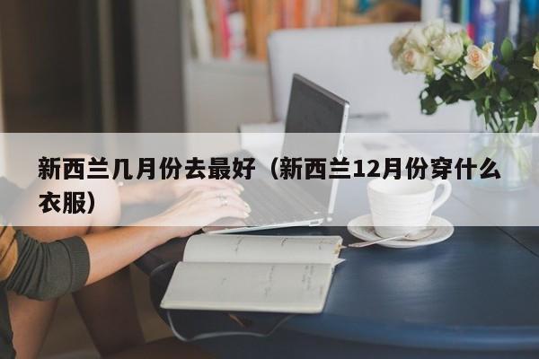 新西兰几月份去最好（新西兰12月份穿什么衣服）