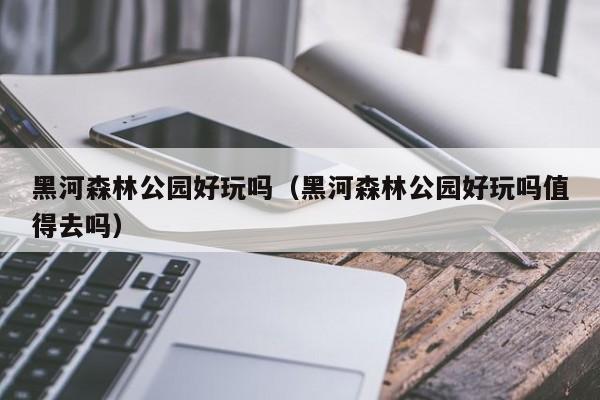 黑河森林公园好玩吗（黑河森林公园好玩吗值得去吗）