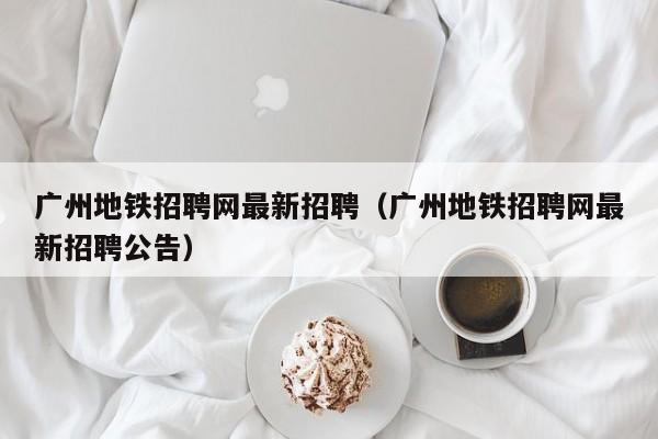 广州地铁招聘网最新招聘（广州地铁招聘网最新招聘公告）