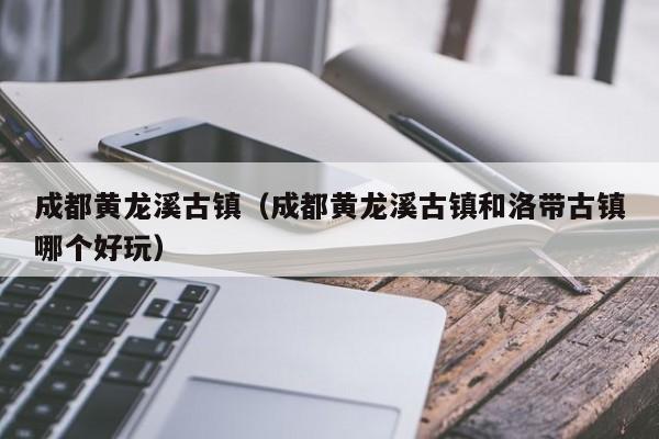 成都黄龙溪古镇（成都黄龙溪古镇和洛带古镇哪个好玩）