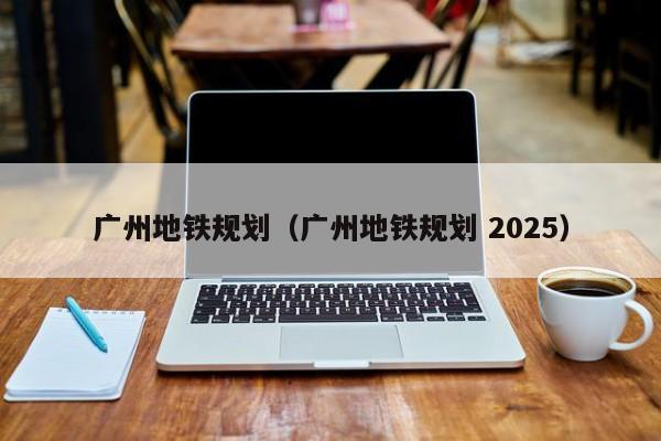 广州地铁规划（广州地铁规划 2025）