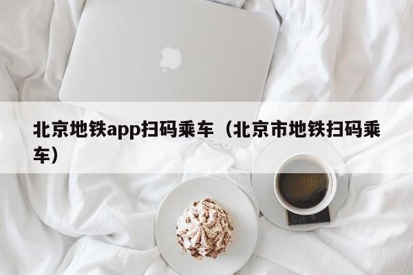 北京地铁app扫码乘车（北京市地铁扫码乘车）