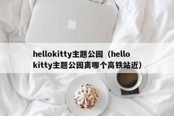 hellokitty主题公园（hellokitty主题公园离哪个高铁站近）