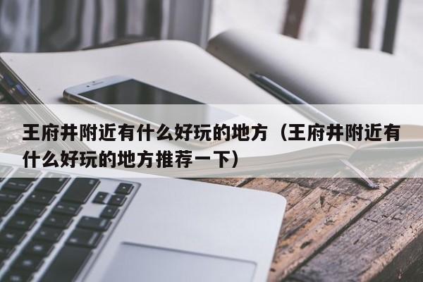 王府井附近有什么好玩的地方（王府井附近有什么好玩的地方推荐一下）