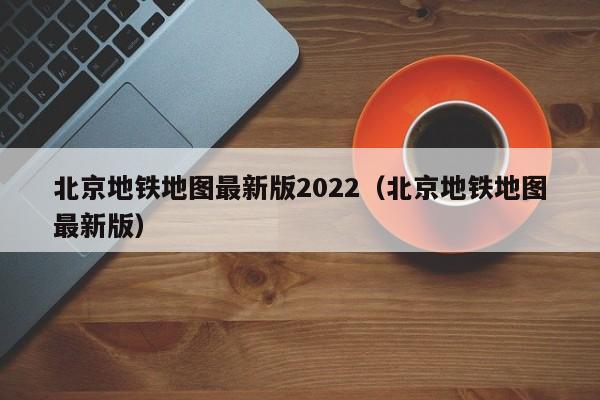 北京地铁地图最新版2022（北京地铁地图最新版）