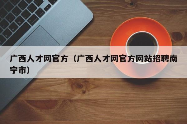 广西人才网官方（广西人才网官方网站招聘南宁市）