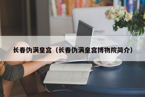 长春伪满皇宫（长春伪满皇宫博物院简介）