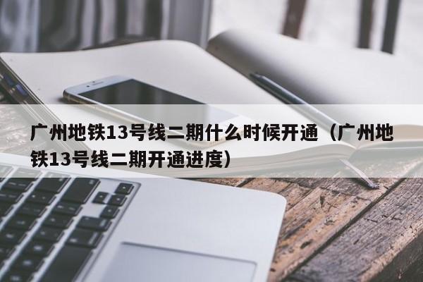 广州地铁13号线二期什么时候开通（广州地铁13号线二期开通进度）