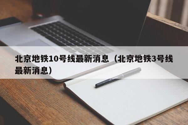 北京地铁10号线最新消息（北京地铁3号线最新消息）