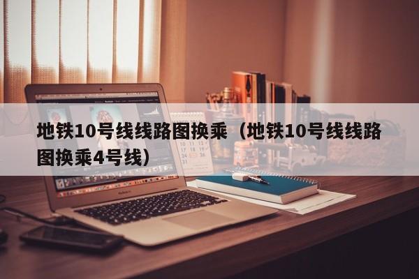 地铁10号线线路图换乘（地铁10号线线路图换乘4号线）