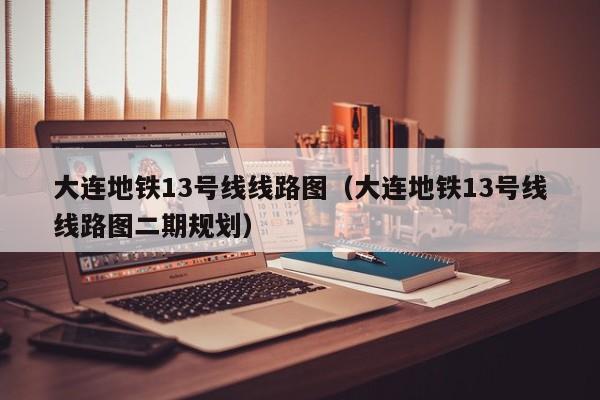 大连地铁13号线线路图（大连地铁13号线线路图二期规划）