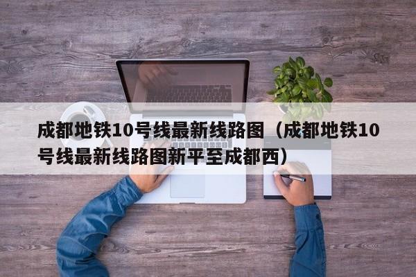 成都地铁10号线最新线路图（成都地铁10号线最新线路图新平至成都西）