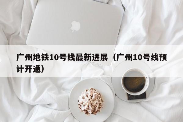 广州地铁10号线最新进展（广州10号线预计开通）