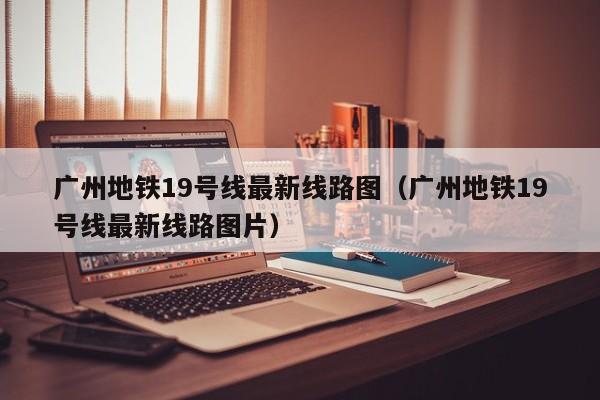 广州地铁19号线最新线路图（广州地铁19号线最新线路图片）