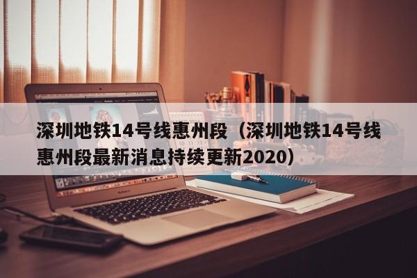 深圳地铁14号线惠州段（深圳地铁14号线惠州段最新消息持续更新2020）