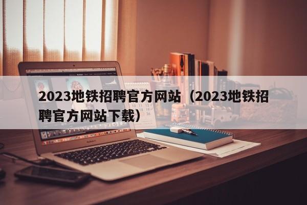 2023地铁招聘官方网站（2023地铁招聘官方网站下载）