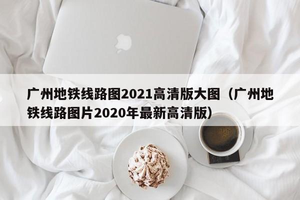 广州地铁线路图2021高清版大图（广州地铁线路图片2020年最新高清版）