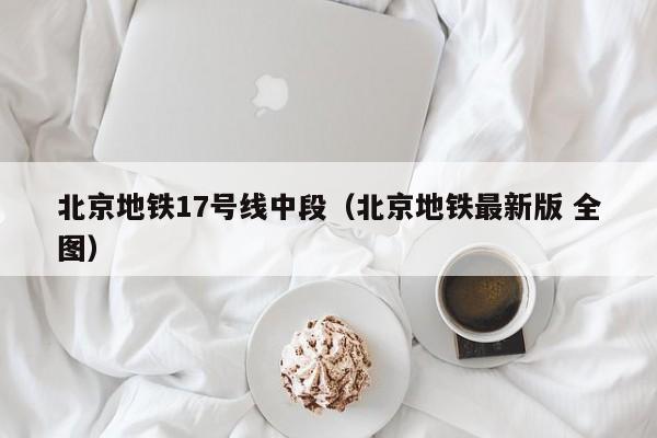 北京地铁17号线中段（北京地铁最新版 全图）