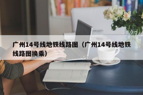 广州14号线地铁线路图（广州14号线地铁线路图换乘）